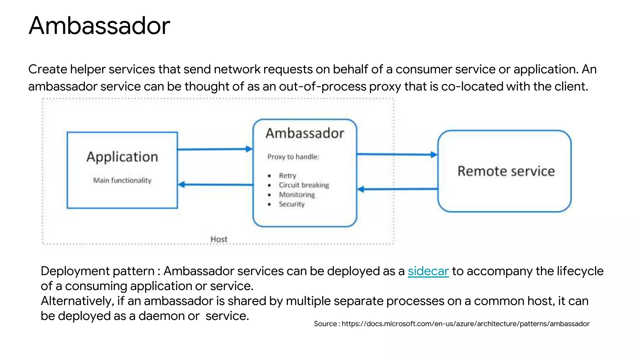 Ambassador
Create helper services that send network requests on behalf of a consumer service or application. An
ambassador service can be thought of as an out-of-process proxy that is co-located with the client.
Source : https://docs.microsoft.com/en-us/azure/architecture/patterns/ambassador
Deployment pattern : Ambassador services can be deployed as a sidecar to accompany the lifecycle
of a consuming application or service.
Alternatively, if an ambassador is shared by multiple separate processes on a common host, it can
be deployed as a daemon or service.
 