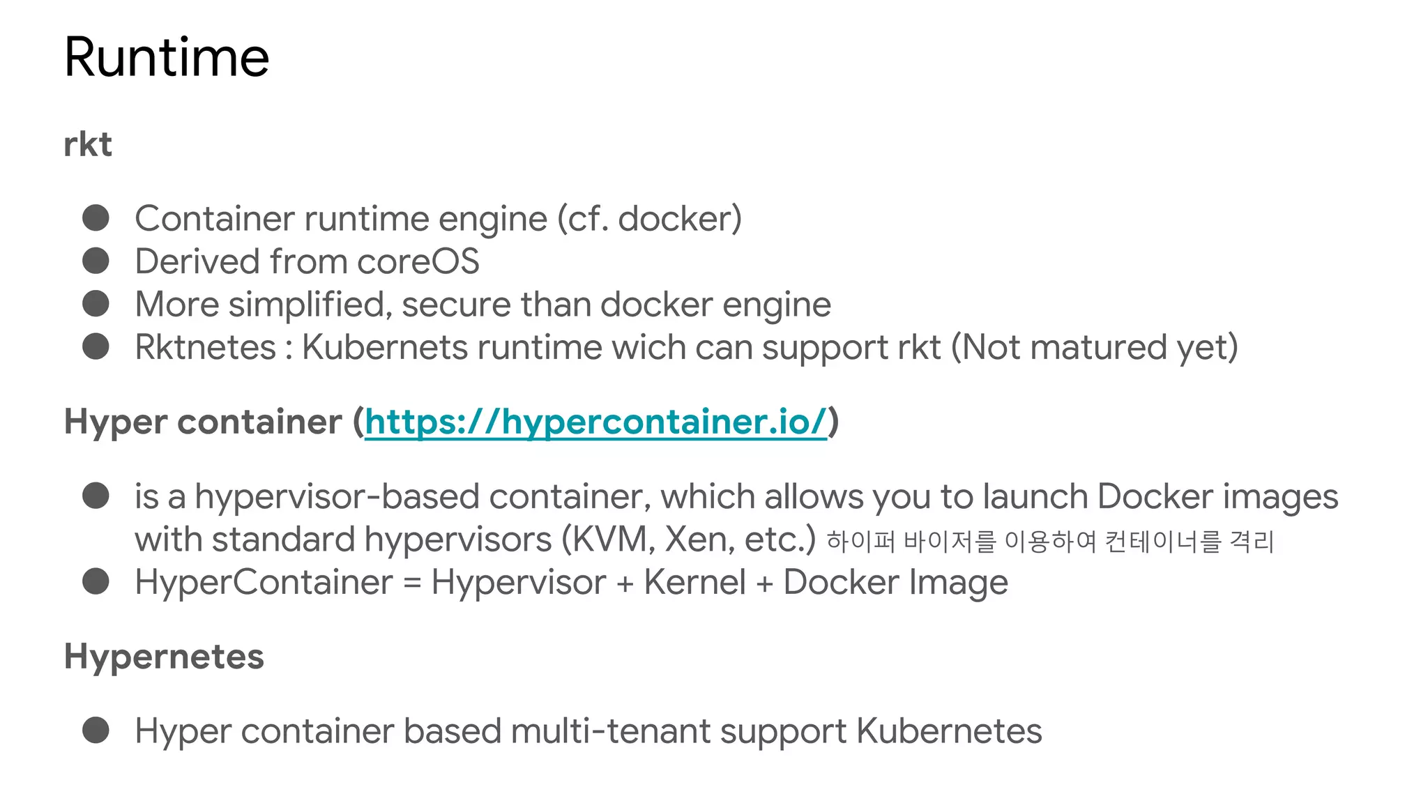 Runtime
rkt
● Container runtime engine (cf. docker)
● Derived from coreOS
● More simplified, secure than docker engine
● Rktnetes : Kubernets runtime wich can support rkt (Not matured yet)
Hyper container (https://hypercontainer.io/)
● is a hypervisor-based container, which allows you to launch Docker images
with standard hypervisors (KVM, Xen, etc.) 하이퍼 바이저를 이용하여 컨테이너를 격리
● HyperContainer = Hypervisor + Kernel + Docker Image
Hypernetes
● Hyper container based multi-tenant support Kubernetes
 