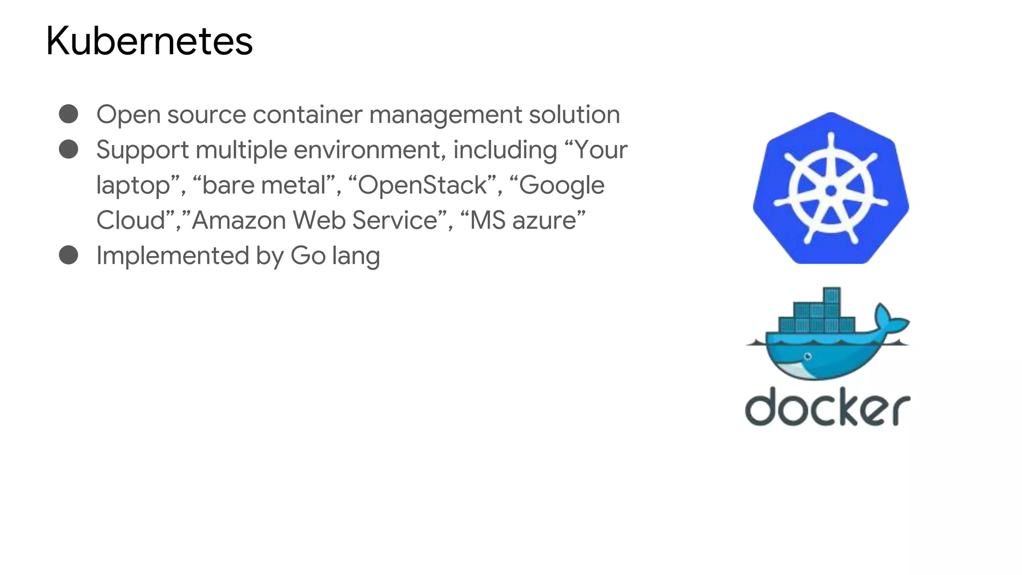 Kubernetes
● Open source container management solution
● Support multiple environment, including “Your
laptop”, “bare metal”, “OpenStack”, “Google
Cloud”,”Amazon Web Service”, “MS azure”
● Implemented by Go lang
 