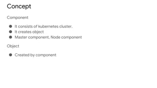 Concept
Component
● It consists of kubernetes cluster.
● It creates object
● Master component, Node component
Object
● Created by component
 