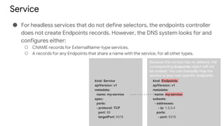Service
● For headless services that do not define selectors, the endpoints controller
does not create Endpoints records. However, the DNS system looks for and
configures either:
○ CNAME records for ExternalName-type services.
○ A records for any Endpoints that share a name with the service, for all other types.
kind: Service
apiVersion: v1
metadata:
name: my-service
spec:
ports:
- protocol: TCP
port: 80
targetPort: 9376
kind: Endpoints
apiVersion: v1
metadata:
name: my-service
subsets:
- addresses:
- ip: 1.2.3.4
ports:
- port: 9376
Because this service has no selector, the
corresponding Endpoints object will not
be created. You can manually map the
service to your own specific endpoints:
 