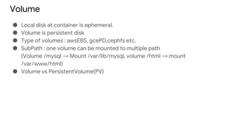 Volume
● Local disk at container is ephemeral.
● Volume is persistent disk
● Type of volumes : awsEBS, gcePD,cephfs etc.
● SubPath : one volume can be mounted to multiple path
(Volume /mysql → Mount /var/lib/mysql, volume /html → mount
/var/www/html)
● Volume vs PersistentVolume(PV)
 