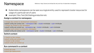 Namespace
● Kubernetes namespaces can be seen as a logical entity used to represent cluster resources for
usage of a particular set of users
● example ) Dev,Test,QA,Stating,production etc
# Assign dev context to development namespace
kubectl config set-context dev --namespace=dev --cluster=minikube --user=minikube
# Assign qa context to QA namespace
kubectl config set-context qa --namespace=qa --cluster=minikube --user=minikube
# Assign prod context to production namespace
kubectl config set-context prod --namespace=prod --cluster=minikube --user=minikube
Assign a context to namespace
# Switch to Dev context
kubectl config use-context dev
# Switch to QA context
kubectl config use-context qa
Switch context
kubectl get pods
kubectl get deployments
Run command in a context
Reference : https://dzone.com/articles/the-why-and-how-of-kubernetes-namespaces
 