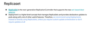 Replicaset
● ReplicaSet is the next-generation ReplicationController that supports the new set-based label
selector
● Deployment is a higher-level concept that manages ReplicaSets and provides declarative updates to
pods along with a lot of other useful features. Therefore, we recommend using Deployments
instead of directly using ReplicaSets, unless you require custom update orchestration or don’t
require updates at all
 