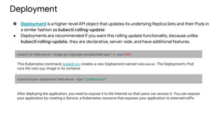 Deployment
● Deployment is a higher-level API object that updates its underlying Replica Sets and their Pods in
a similar fashion as kubectl rolling-update
● Deployments are recommended if you want this rolling update functionality, because unlike
kubectl rolling-update, they are declarative, server-side, and have additional features.
kubectl run hello-server --image gcr.io/google-samples/hello-app:1.0 --port 8080
This Kubernetes command, kubectl run, creates a new Deployment named hello-server. The Deployment's Pod
runs the hello-app image in its containe
kubectl expose deployment hello-server --type "LoadBalancer"
After deploying the application, you need to expose it to the Internet so that users can access it. You can expose
your application by creating a Service, a Kubernetes resource that exposes your application to external traffic
 