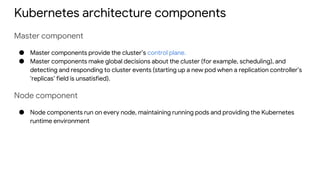 Kubernetes architecture components
Master component
● Master components provide the cluster’s control plane.
● Master components make global decisions about the cluster (for example, scheduling), and
detecting and responding to cluster events (starting up a new pod when a replication controller’s
‘replicas’ field is unsatisfied).
Node component
● Node components run on every node, maintaining running pods and providing the Kubernetes
runtime environment
 
