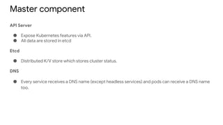 Master component
API Server
● Expose Kubernetes features via API.
● All data are stored in etcd
Etcd
● Distributed K/V store which stores cluster status.
DNS
● Every service receives a DNS name (except headless services) and pods can receive a DNS name
too.
 