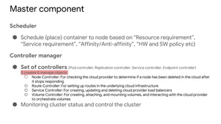 Master component
Scheduler
● Schedule (place) container to node based on “Resource requirement”,
“Service requirement”, “Affinity/Anti-affinity”, “HW and SW policy etc)
Controller manager
● Set of controllers (Pod controller, Replication controller, Service controller, Endpoint controller)
It creates & manage objects
○ Node Controller: For checking the cloud provider to determine if a node has been deleted in the cloud after
it stops responding
○ Route Controller: For setting up routes in the underlying cloud infrastructure
○ Service Controller: For creating, updating and deleting cloud provider load balancers
○ Volume Controller: For creating, attaching, and mounting volumes, and interacting with the cloud provider
to orchestrate volumes
● Monitoring cluster status and control the cluster
 