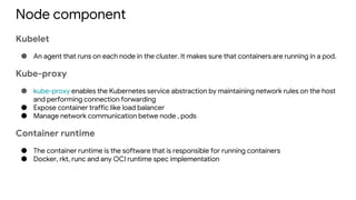 Node component
Kubelet
● An agent that runs on each node in the cluster. It makes sure that containers are running in a pod.
Kube-proxy
● kube-proxy enables the Kubernetes service abstraction by maintaining network rules on the host
and performing connection forwarding
● Expose container traffic like load balancer
● Manage network communication betwe node , pods
Container runtime
● The container runtime is the software that is responsible for running containers
● Docker, rkt, runc and any OCI runtime spec implementation
 