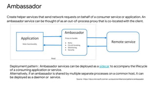 Ambassador
Create helper services that send network requests on behalf of a consumer service or application. An
ambassador service can be thought of as an out-of-process proxy that is co-located with the client.
Source : https://docs.microsoft.com/en-us/azure/architecture/patterns/ambassador
Deployment pattern : Ambassador services can be deployed as a sidecar to accompany the lifecycle
of a consuming application or service.
Alternatively, if an ambassador is shared by multiple separate processes on a common host, it can
be deployed as a daemon or service.
 