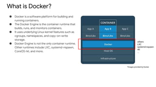 What is Docker?
● Docker is a software platform for building and
running containers.
● The Docker Engine is the container runtime that
builds, runs, and monitors containers.
● It uses underlying Linux kernel features such as
cgroups, namespaces, and copy-on-write
storage.
● Docker Engine is not the only container runtime.
Other runtimes include LXC, systemd-nspawn,
CoreOS rkt, and more.
*Images provided by Docker
others:
LXC
systemd-nspawn
rkt
...
 