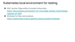 Kubernetes local environment for testing
● MAC docker Edge edition includes Kubernetes
https://docs.docker.com/docker-for-mac/edge-release-notes/#edge-
releases-of-2018
● Minikube for Mac and windows
https://kubernetes.io/docs/getting-started-guides/minikube/
 