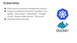 Kubernetes
● Open source container management solution
● Support multiple environment, including “Your
laptop”, “bare metal”, “OpenStack”, “Google
Cloud”,”Amazon Web Service”, “MS azure”
● Implemented by Go lang
 