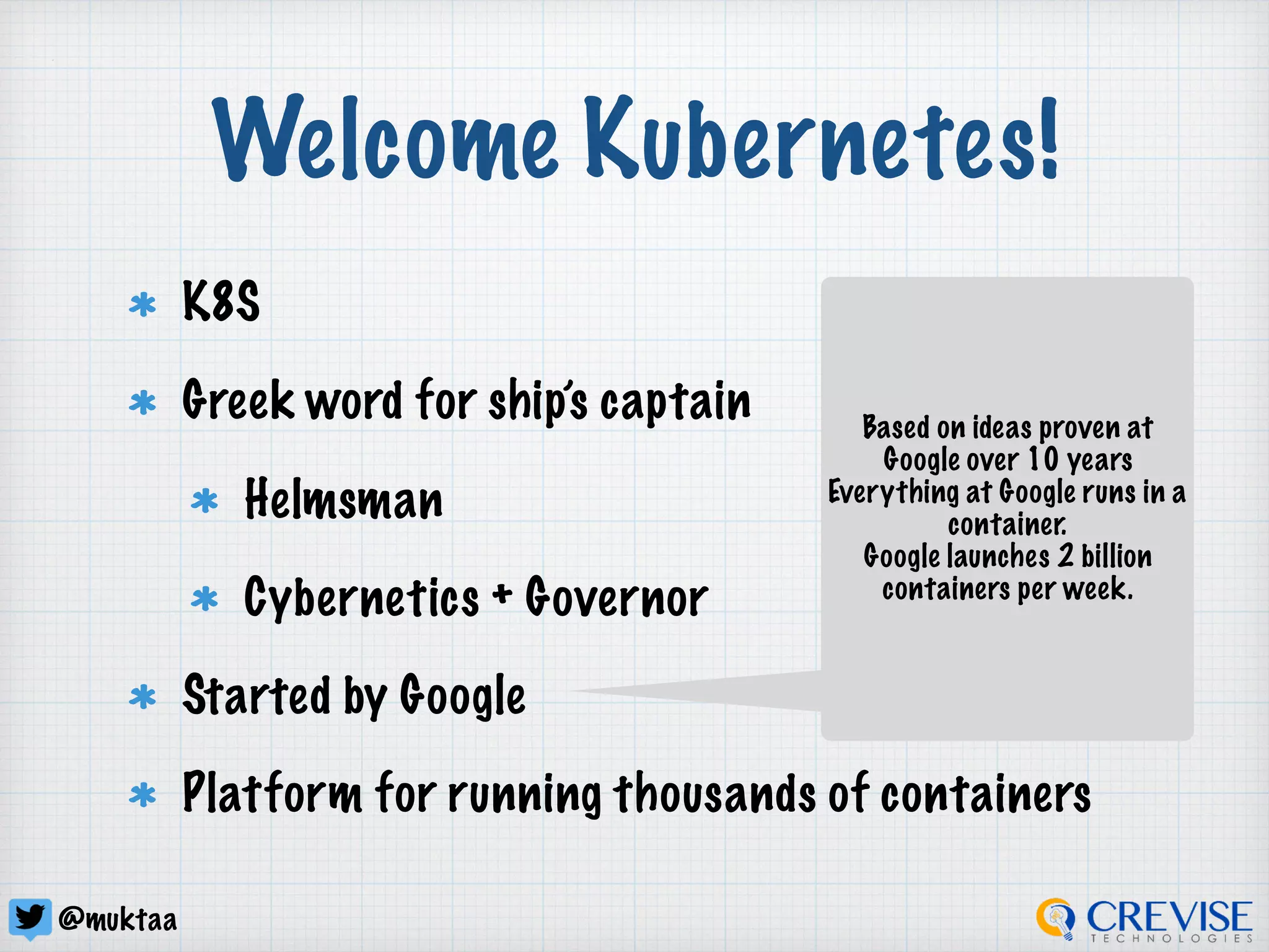 @muktaa
Welcome Kubernetes!
K8S
Greek word for ship’s captain
Helmsman
Cybernetics + Governor
Started by Google
Platform for running thousands of containers
Based on ideas proven at
Google over 10 years
Everything at Google runs in a
container.
Google launches 2 billion
containers per week.
 