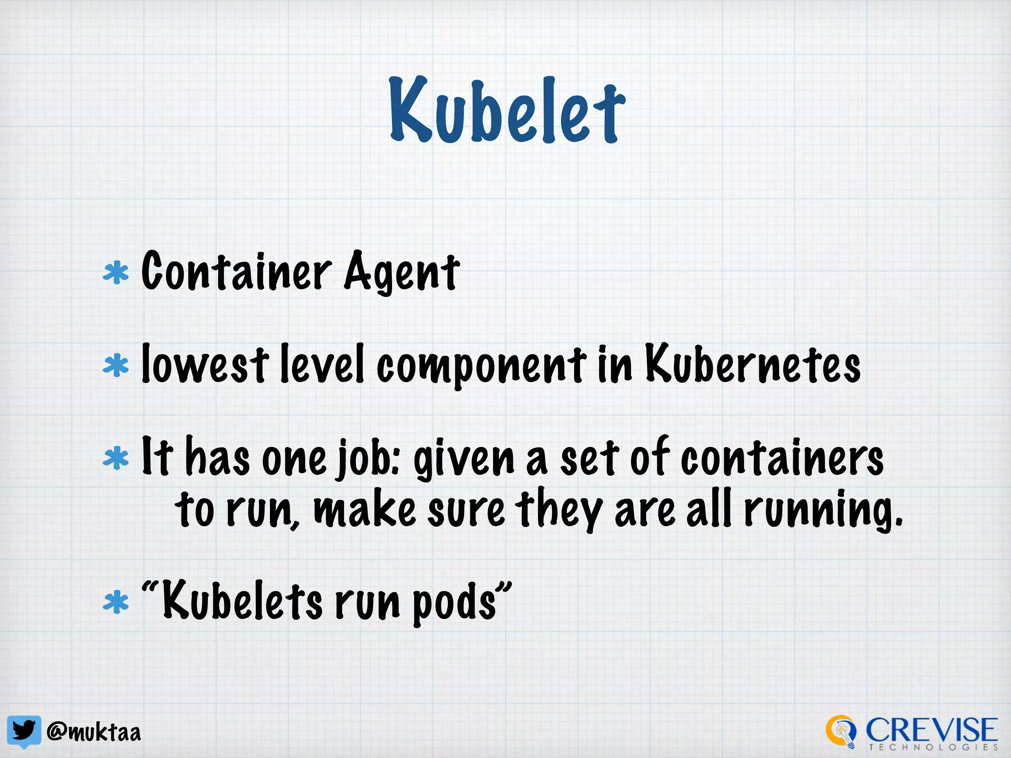 @muktaa
Kubelet
Container Agent
lowest level component in Kubernetes
It has one job: given a set of containers
to run, make sure they are all running.
“Kubelets run pods”
 