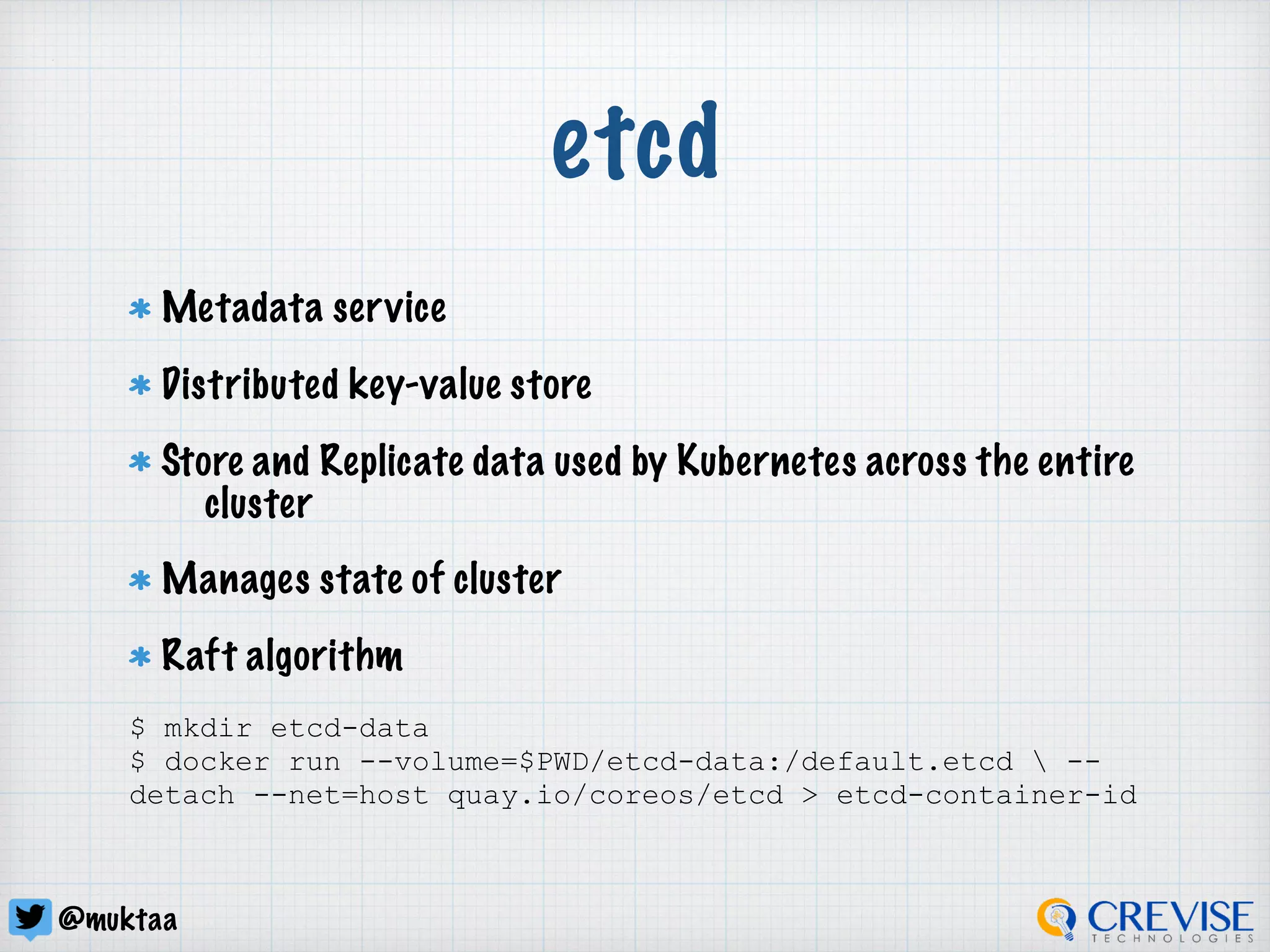 @muktaa
etcd
Metadata service
Distributed key-value store
Store and Replicate data used by Kubernetes across the entire
cluster
Manages state of cluster
Raft algorithm
$ mkdir etcd-data
$ docker run --volume=$PWD/etcd-data:/default.etcd  --
detach --net=host quay.io/coreos/etcd > etcd-container-id
 
