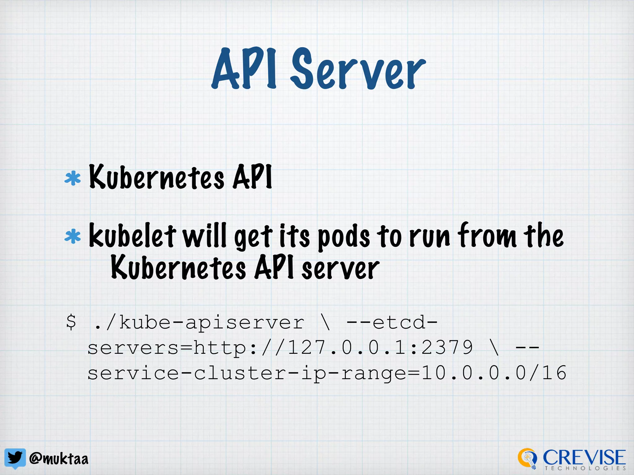 @muktaa
API Server
Kubernetes API
kubelet will get its pods to run from the
Kubernetes API server
$ ./kube-apiserver  --etcd-
servers=http://127.0.0.1:2379  --
service-cluster-ip-range=10.0.0.0/16
 