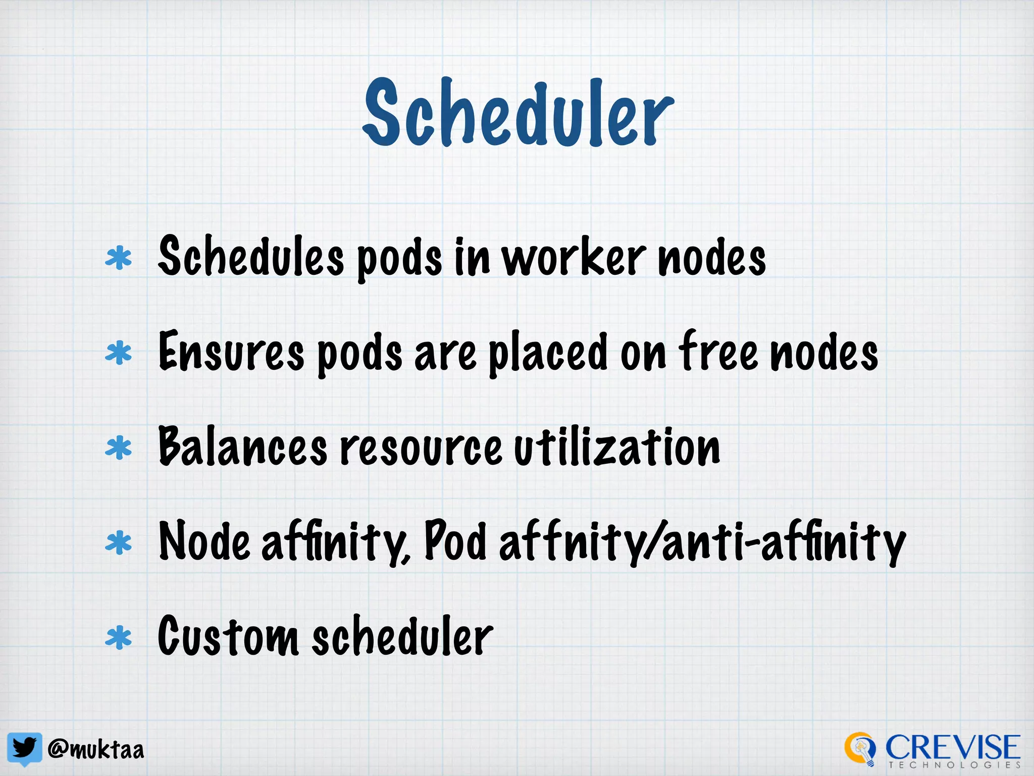 @muktaa
Scheduler
Schedules pods in worker nodes
Ensures pods are placed on free nodes
Balances resource utilization
Node afﬁnity, Pod affnity/anti-afﬁnity
Custom scheduler
 