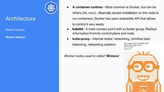 Architecture
Master Node(s)
Worker Node(s)
● A container runtime - Most common is Docker, but can be
others (rkt, runc) - Basically docker installation on the node to
run containers. Docker has open extensible API that allows
to control it very easily
● kubelet - A main contact point with a cluster group. Replays
information from/to control plane and node.
● kube-proxy - internal nodes’ networking, primitive load
balancing, networking isolation
Worker nodes used to called “Minions”
 