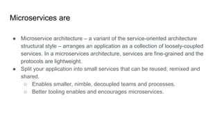 Microservices are
● Microservice architecture – a variant of the service-oriented architecture
structural style – arranges an application as a collection of loosely-coupled
services. In a microservices architecture, services are fine-grained and the
protocols are lightweight.
● Split your application into small services that can be reused, remixed and
shared.
○ Enables smaller, nimble, decoupled teams and processes.
○ Better tooling enables and encourages microservices.
 
