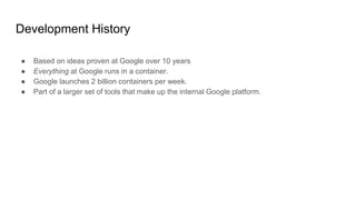 Development History
● Based on ideas proven at Google over 10 years
● Everything at Google runs in a container.
● Google launches 2 billion containers per week.
● Part of a larger set of tools that make up the internal Google platform.
 