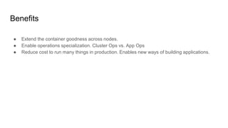 Benefits
● Extend the container goodness across nodes.
● Enable operations specialization. Cluster Ops vs. App Ops
● Reduce cost to run many things in production. Enables new ways of building applications.
 