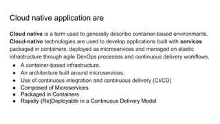 Cloud native application are
Cloud native is a term used to generally describe container-based environments.
Cloud-native technologies are used to develop applications built with services
packaged in containers, deployed as microservices and managed on elastic
infrastructure through agile DevOps processes and continuous delivery workflows.
● A container-based infrastructure.
● An architecture built around microservices.
● Use of continuous integration and continuous delivery (CI/CD)
● Composed of Microservices
● Packaged in Containers
● Rapidly (Re)Deployable in a Continuous Delivery Model
 