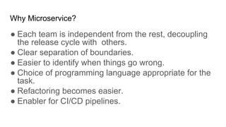 Why Microservice?
● Each team is independent from the rest, decoupling
the release cycle with others.
● Clear separation of boundaries.
● Easier to identify when things go wrong.
● Choice of programming language appropriate for the
task.
● Refactoring becomes easier.
● Enabler for CI/CD pipelines.
 