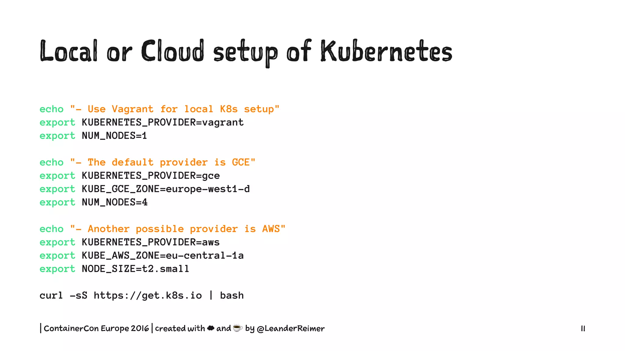Local or Cloud setup of Kubernetes
echo "- Use Vagrant for local K8s setup"
export KUBERNETES_PROVIDER=vagrant
export NUM_NODES=1
echo "- The default provider is GCE"
export KUBERNETES_PROVIDER=gce
export KUBE_GCE_ZONE=europe-west1-d
export NUM_NODES=4
echo "- Another possible provider is AWS"
export KUBERNETES_PROVIDER=aws
export KUBE_AWS_ZONE=eu-central-1a
export NODE_SIZE=t2.small
curl -sS https://get.k8s.io | bash
| ContainerCon Europe 2016 | created with ☁ and ☕ by @LeanderReimer 11
 