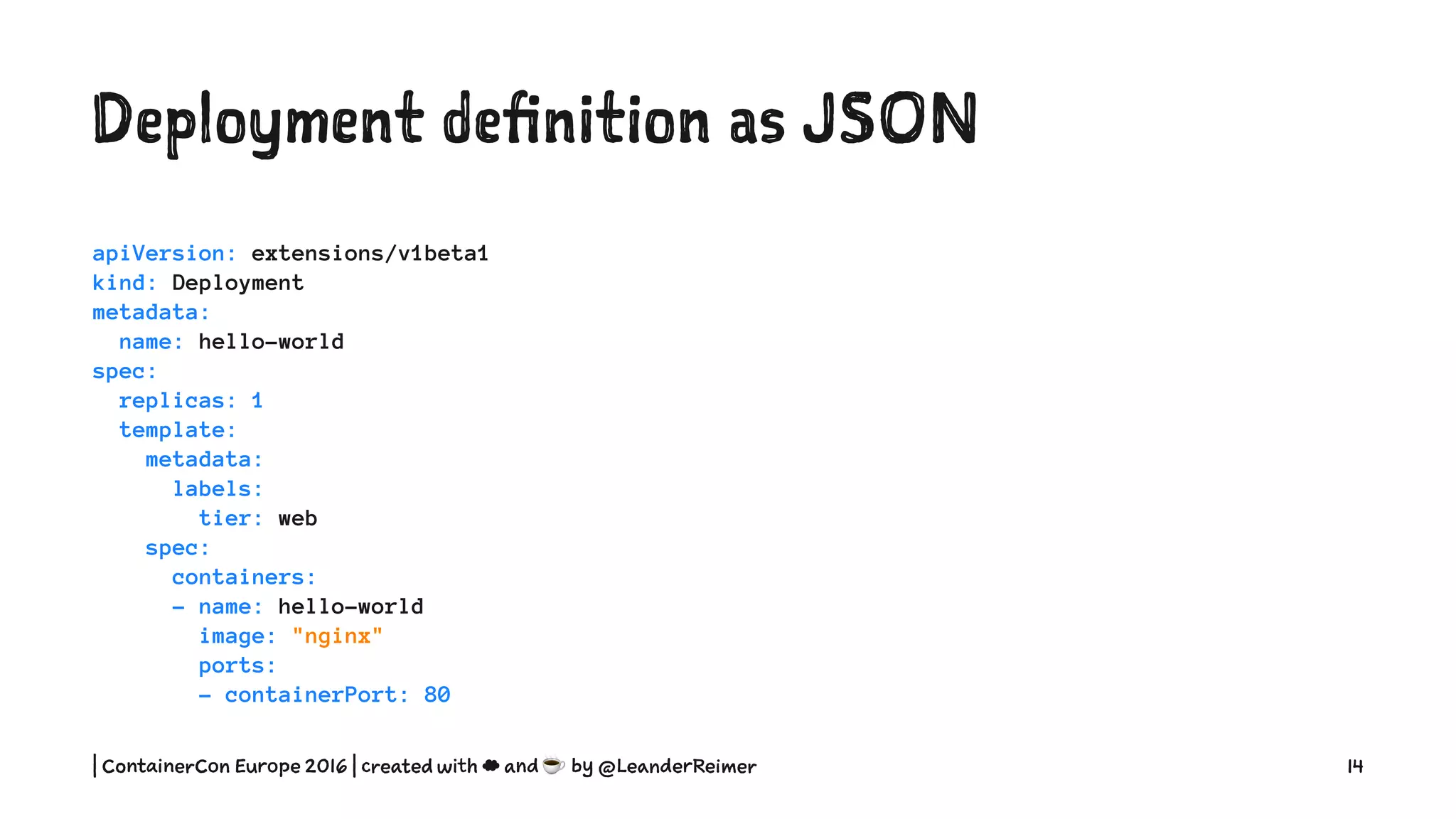 Deployment definition as YAML
apiVersion: extensions/v1beta1
kind: Deployment
metadata:
name: hello-world
spec:
replicas: 1
template:
metadata:
labels:
tier: web
spec:
containers:
- name: hello-world
image: "nginx"
ports:
- containerPort: 80
| ContainerCon Europe 2016 | created with ☁ and ☕ by @LeanderReimer 14
 