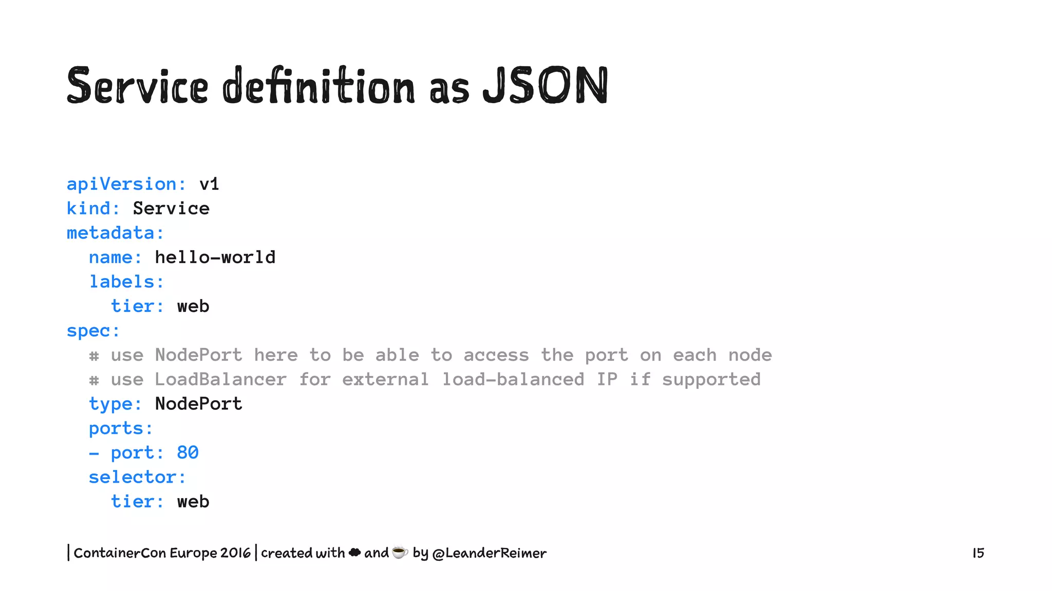 Service definition as YAML
apiVersion: v1
kind: Service
metadata:
name: hello-world
labels:
tier: web
spec:
# use NodePort here to be able to access the port on each node
# use LoadBalancer for external load-balanced IP if supported
type: NodePort
ports:
- port: 80
selector:
tier: web
| ContainerCon Europe 2016 | created with ☁ and ☕ by @LeanderReimer 15
 