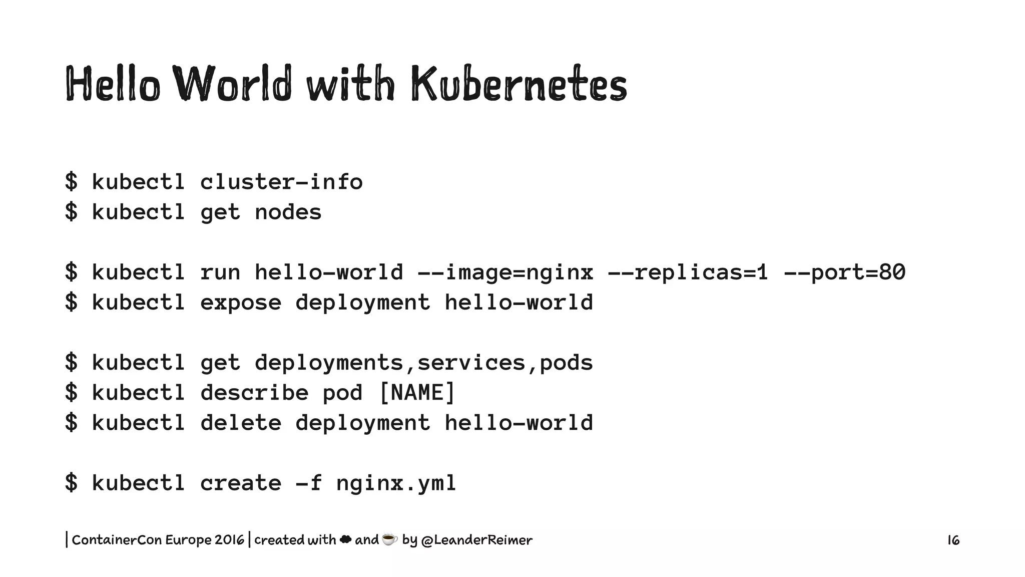 Hello World with Kubernetes
$ kubectl cluster-info
$ kubectl get nodes
$ kubectl run hello-world --image=nginx --replicas=1 --port=80
$ kubectl expose deployment hello-world
$ kubectl get deployments,services,pods
$ kubectl describe pod [NAME]
$ kubectl delete deployment hello-world
$ kubectl create -f nginx.yml
| ContainerCon Europe 2016 | created with ☁ and ☕ by @LeanderReimer 16
 