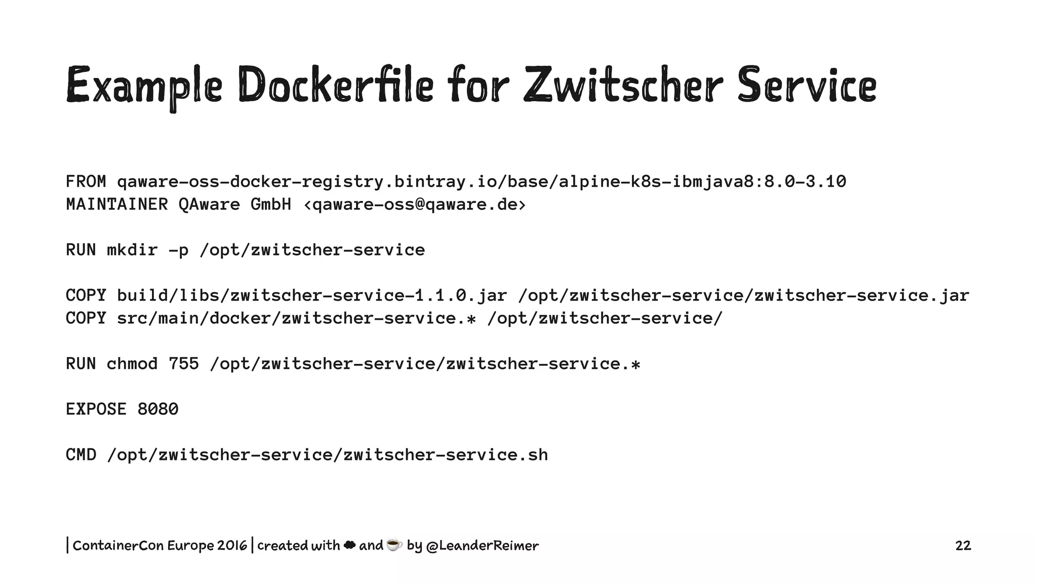 Example Dockerfile for Zwitscher Service
FROM qaware-oss-docker-registry.bintray.io/base/alpine-k8s-ibmjava8:8.0-3.10
MAINTAINER QAware GmbH <qaware-oss@qaware.de>
RUN mkdir -p /opt/zwitscher-service
COPY build/libs/zwitscher-service-1.1.0.jar /opt/zwitscher-service/zwitscher-service.jar
COPY src/main/docker/zwitscher-service.* /opt/zwitscher-service/
RUN chmod 755 /opt/zwitscher-service/zwitscher-service.*
EXPOSE 8080
CMD /opt/zwitscher-service/zwitscher-service.sh
| ContainerCon Europe 2016 | created with ☁ and ☕ by @LeanderReimer 22
 