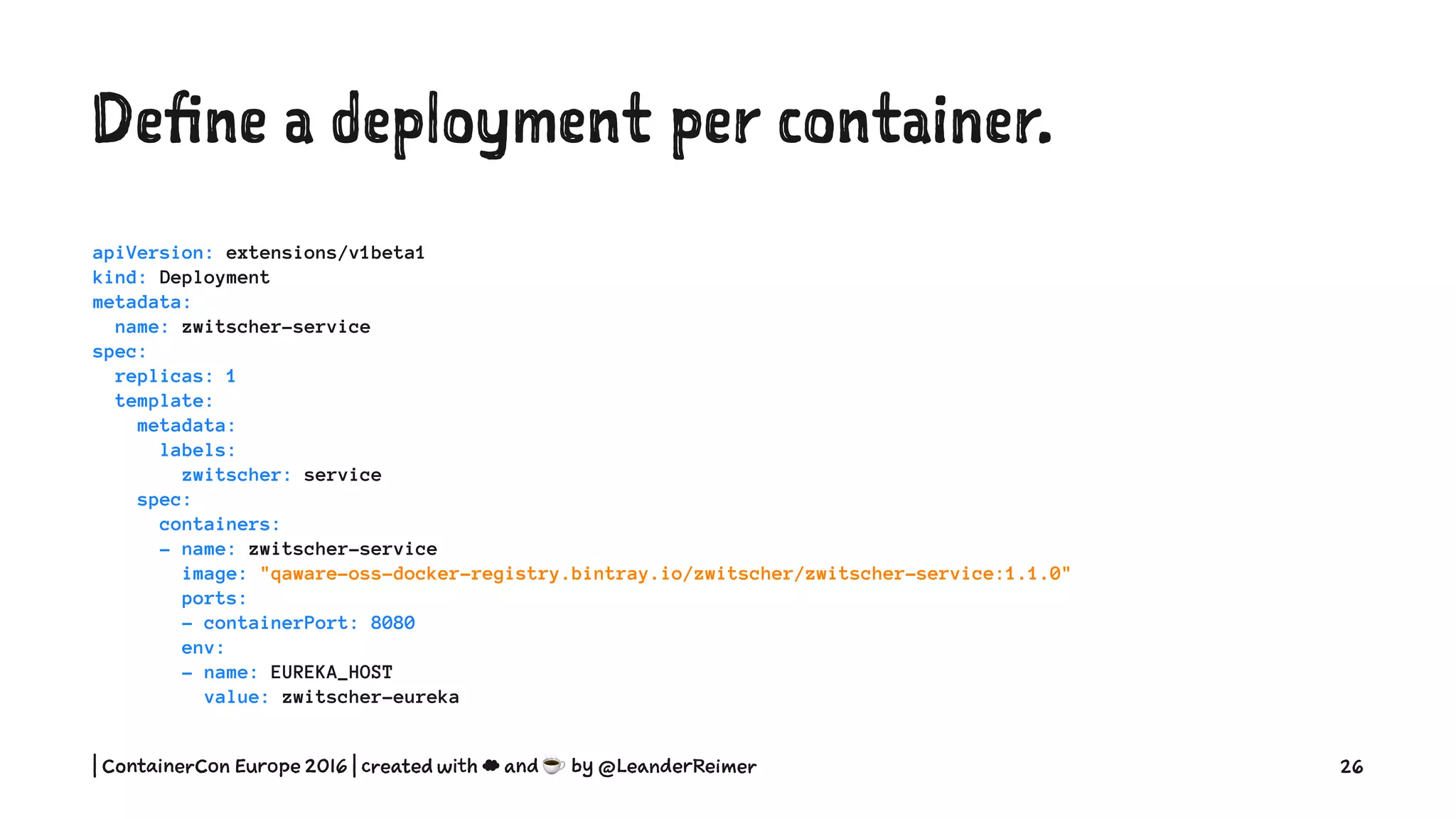 Define a deployment per container.
apiVersion: extensions/v1beta1
kind: Deployment
metadata:
name: zwitscher-service
spec:
replicas: 1
template:
metadata:
labels:
zwitscher: service
spec:
containers:
- name: zwitscher-service
image: "qaware-oss-docker-registry.bintray.io/zwitscher/zwitscher-service:1.1.0"
ports:
- containerPort: 8080
env:
- name: EUREKA_HOST
value: zwitscher-eureka
| ContainerCon Europe 2016 | created with ☁ and ☕ by @LeanderReimer 26
 