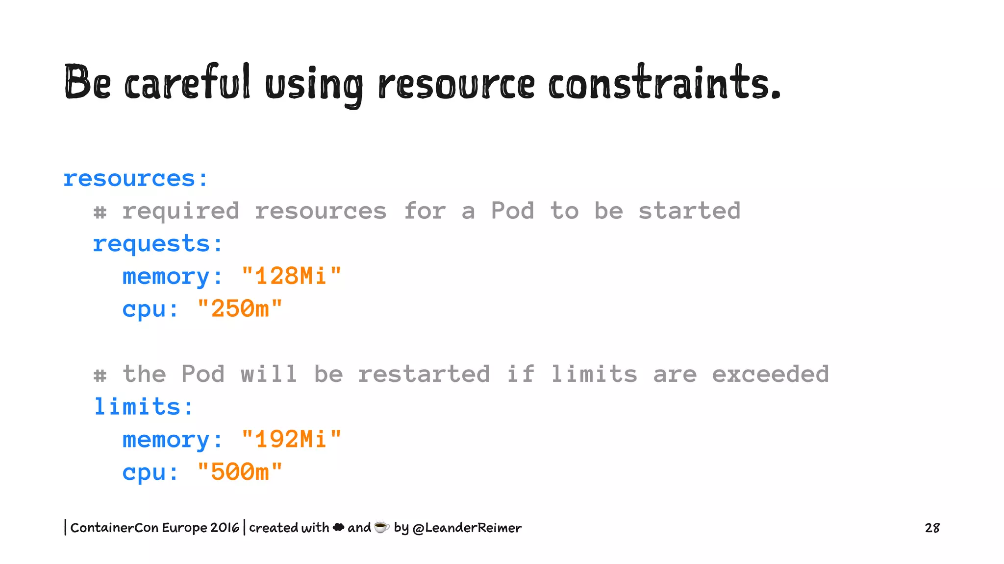Be careful using resource constraints.
resources:
# required resources for a Pod to be started
requests:
memory: "128Mi"
cpu: "250m"
# the Pod will be restarted if limits are exceeded
limits:
memory: "192Mi"
cpu: "500m"
| ContainerCon Europe 2016 | created with ☁ and ☕ by @LeanderReimer 28
 