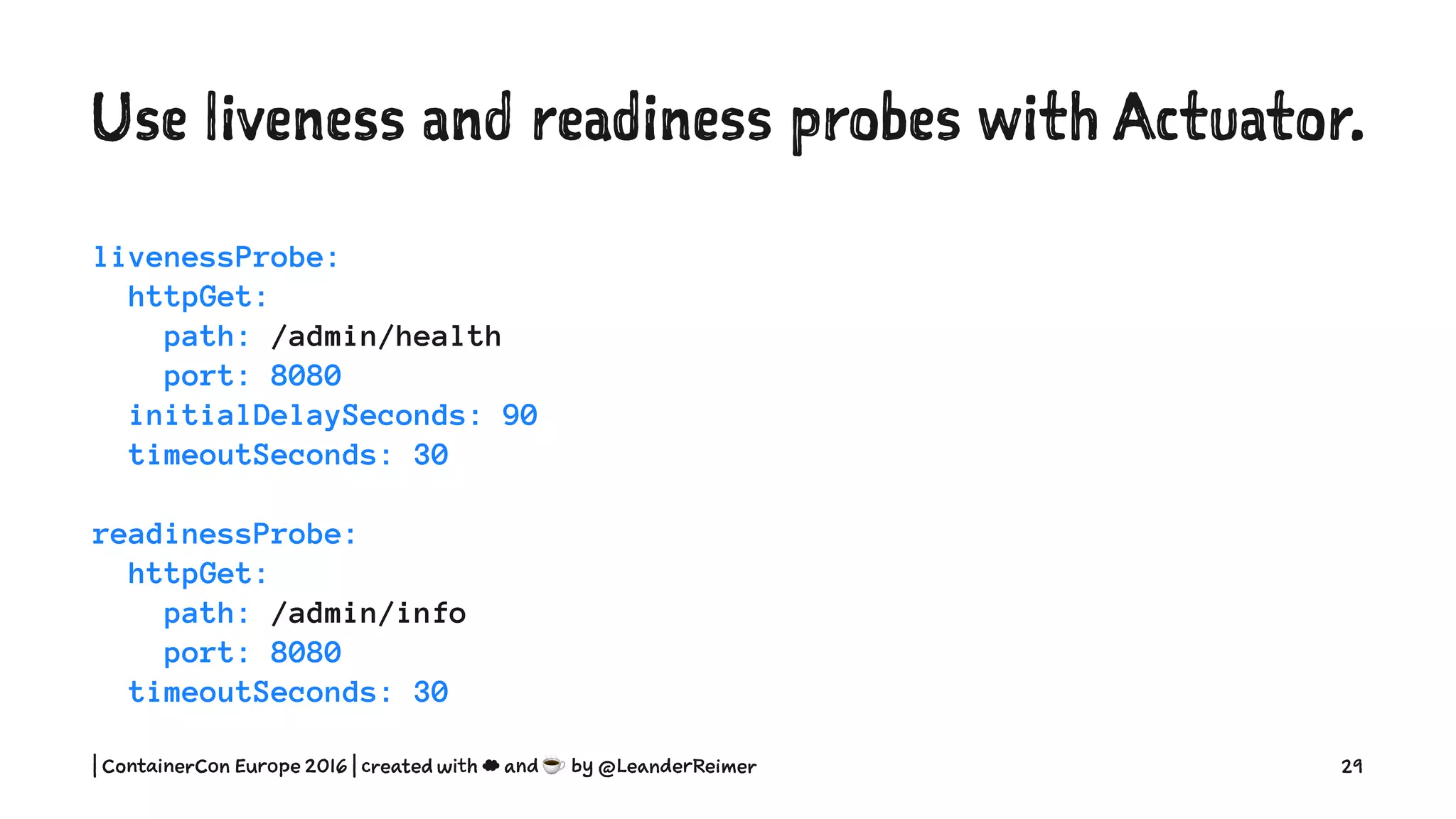 Use liveness and readiness probes with Actuator.
livenessProbe:
httpGet:
path: /admin/health
port: 8080
initialDelaySeconds: 90
timeoutSeconds: 30
readinessProbe:
httpGet:
path: /admin/info
port: 8080
timeoutSeconds: 30
| ContainerCon Europe 2016 | created with ☁ and ☕ by @LeanderReimer 29
 