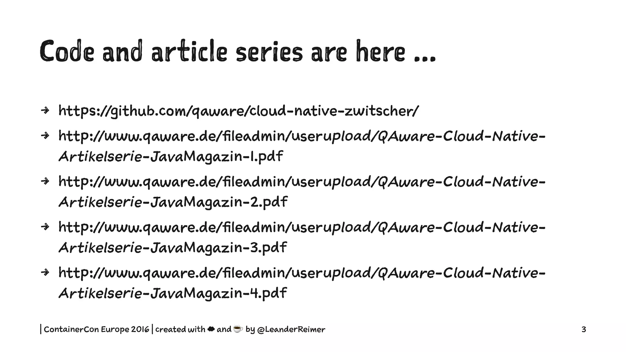 Code and article series are here ...
4 https://github.com/qaware/cloud-native-zwitscher/
4 http://www.qaware.de/fileadmin/userupload/QAware-Cloud-Native-
Artikelserie-JavaMagazin-1.pdf
4 http://www.qaware.de/fileadmin/userupload/QAware-Cloud-Native-
Artikelserie-JavaMagazin-2.pdf
4 http://www.qaware.de/fileadmin/userupload/QAware-Cloud-Native-
Artikelserie-JavaMagazin-3.pdf
4 http://www.qaware.de/fileadmin/userupload/QAware-Cloud-Native-
Artikelserie-JavaMagazin-4.pdf
| ContainerCon Europe 2016 | created with ☁ and ☕ by @LeanderReimer 3
 