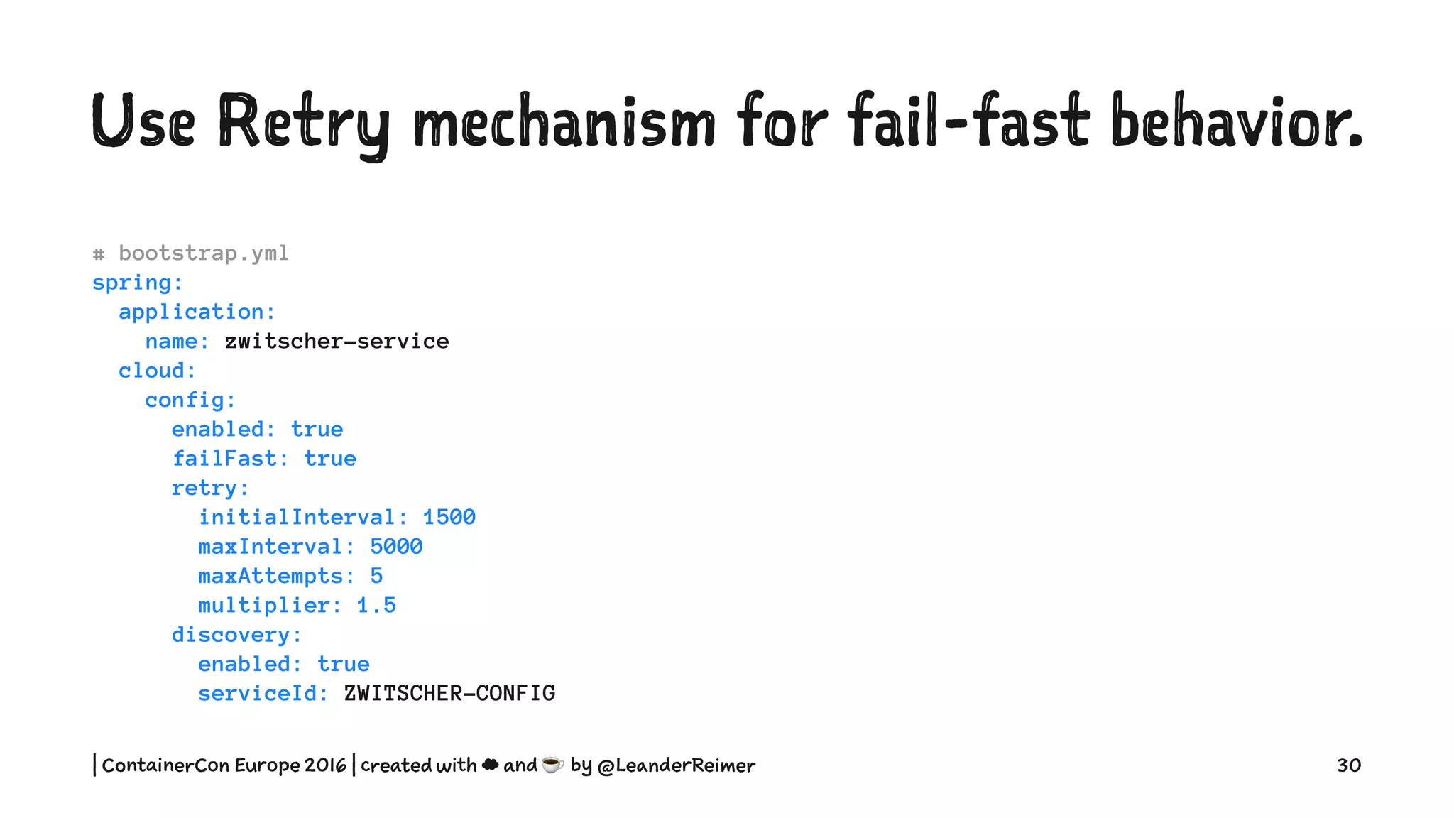 Use Retry mechanism for fail-fast behavior.
# bootstrap.yml
spring:
application:
name: zwitscher-service
cloud:
config:
enabled: true
failFast: true
retry:
initialInterval: 1500
maxInterval: 5000
maxAttempts: 5
multiplier: 1.5
discovery:
enabled: true
serviceId: ZWITSCHER-CONFIG
| ContainerCon Europe 2016 | created with ☁ and ☕ by @LeanderReimer 30
 