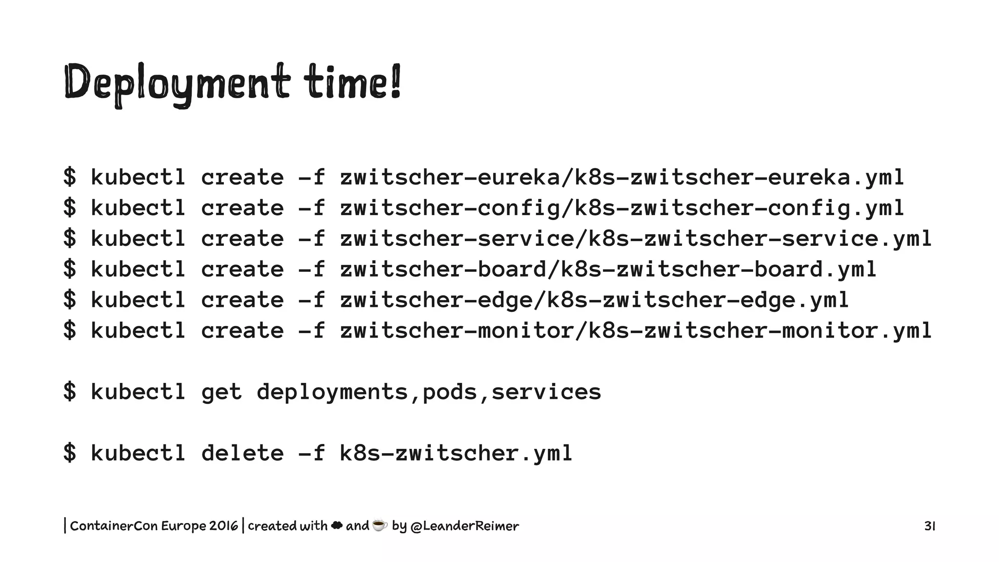 Deployment time!
$ kubectl create -f zwitscher-eureka/k8s-zwitscher-eureka.yml
$ kubectl create -f zwitscher-config/k8s-zwitscher-config.yml
$ kubectl create -f zwitscher-service/k8s-zwitscher-service.yml
$ kubectl create -f zwitscher-board/k8s-zwitscher-board.yml
$ kubectl create -f zwitscher-edge/k8s-zwitscher-edge.yml
$ kubectl create -f zwitscher-monitor/k8s-zwitscher-monitor.yml
$ kubectl get deployments,pods,services
$ kubectl delete -f k8s-zwitscher.yml
| ContainerCon Europe 2016 | created with ☁ and ☕ by @LeanderReimer 31
 