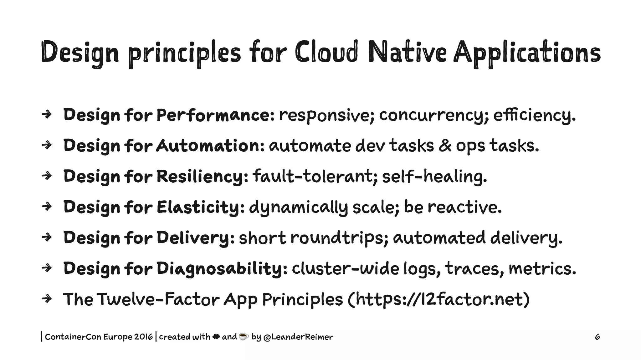 Design principles for Cloud Native Applications
4 Design for Performance: responsive; concurrency; efficiency.
4 Design for Automation: automate dev tasks & ops tasks.
4 Design for Resiliency: fault-tolerant; self-healing.
4 Design for Elasticity: dynamically scale; be reactive.
4 Design for Delivery: short roundtrips; automated delivery.
4 Design for Diagnosability: cluster-wide logs, traces, metrics.
4 The Twelve-Factor App Principles (https://12factor.net)
| ContainerCon Europe 2016 | created with ☁ and ☕ by @LeanderReimer 6
 