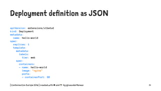 Deployment definition as YAML
apiVersion: extensions/v1beta1
kind: Deployment
metadata:
name: hello-world
spec:
replicas: 1
template:
metadata:
labels:
tier: web
spec:
containers:
- name: hello-world
image: "nginx"
ports:
- containerPort: 80
| ContainerCon Europe 2016 | created with ☁ and ☕ by @LeanderReimer 14
 