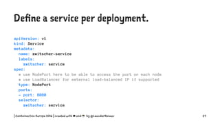 Define a service per deployment.
apiVersion: v1
kind: Service
metadata:
name: zwitscher-service
labels:
zwitscher: service
spec:
# use NodePort here to be able to access the port on each node
# use LoadBalancer for external load-balanced IP if supported
type: NodePort
ports:
- port: 8080
selector:
zwitscher: service
| ContainerCon Europe 2016 | created with ☁ and ☕ by @LeanderReimer 27
 