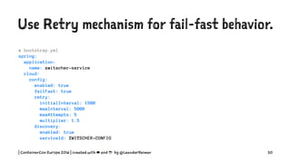 Use Retry mechanism for fail-fast behavior.
# bootstrap.yml
spring:
application:
name: zwitscher-service
cloud:
config:
enabled: true
failFast: true
retry:
initialInterval: 1500
maxInterval: 5000
maxAttempts: 5
multiplier: 1.5
discovery:
enabled: true
serviceId: ZWITSCHER-CONFIG
| ContainerCon Europe 2016 | created with ☁ and ☕ by @LeanderReimer 30
 