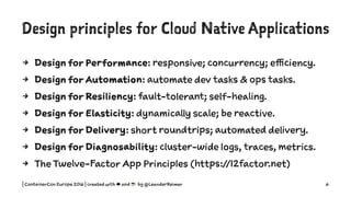Design principles for Cloud Native Applications
4 Design for Performance: responsive; concurrency; efficiency.
4 Design for Automation: automate dev tasks & ops tasks.
4 Design for Resiliency: fault-tolerant; self-healing.
4 Design for Elasticity: dynamically scale; be reactive.
4 Design for Delivery: short roundtrips; automated delivery.
4 Design for Diagnosability: cluster-wide logs, traces, metrics.
4 The Twelve-Factor App Principles (https://12factor.net)
| ContainerCon Europe 2016 | created with ☁ and ☕ by @LeanderReimer 6
 