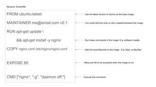 FROM ubuntu:latest
MAINTAINER me@email.com v0.1
RUN apt-get update 
&& apt-get install -y nginx
COPY nginx.conf /etc/nginx/nginx.conf
EXPOSE 80
CMD ["nginx", "-g", "daemon off;"]
filename: Dockerfile
Use the latest version of ubuntu as the base image.
You could add this note on who created/maintains the image.
Add this local file(s)/dir to the image. E.g. data, config files.
Run these commands in the image. E.g. software installs.
Allow port 80 to be accessed when the image is run.
Execute this command.
 