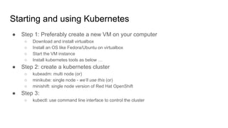 Starting and using Kubernetes
● Step 1: Preferably create a new VM on your computer
○ Download and install virtualbox
○ Install an OS like Fedora/Ubuntu on virtualbox
○ Start the VM instance
○ Install kubernetes tools as below …
● Step 2: create a kubernetes cluster
○ kubeadm: multi node (or)
○ minikube: single node - we’ll use this (or)
○ minishift: single node version of Red Hat OpenShift
● Step 3:
○ kubectl: use command line interface to control the cluster
 