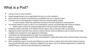 What is a Pod?
● a group of one or more containers
● shared storage/network, and a specification for how to run the containers
● pod’s contents are always co-located and co-scheduled, and run in a shared context
● it contains one or more application containers which are relatively tightly coupled
○ in a pre-container world, they would have executed on the same physical or virtual machine
● The shared context of a pod is a set of Linux namespaces, cgroups, and potentially other facets of isolation.
○ Within a pod’s context, the individual applications may have further sub-isolations applied.
● Containers within a pod share an IP address and port space, and can find each other via localhost
● Applications within a pod also have access to shared volumes, which are defined as part of a pod and are made
available to be mounted into each application’s filesystem.
● considered to be relatively ephemeral (rather than durable) entities
● pods are created, assigned a unique ID (UID), and scheduled to nodes where they remain until termination (according
to restart policy) or deletion
● When something is said to have the same lifetime as a pod, such as a volume, that means that it exists as long as
that pod (with that UID) exists. If that pod is deleted for any reason, even if an identical replacement is created, the
related thing (e.g. volume) is also destroyed and created anew.
 