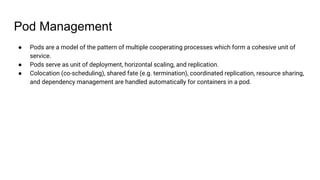 Pod Management
● Pods are a model of the pattern of multiple cooperating processes which form a cohesive unit of
service.
● Pods serve as unit of deployment, horizontal scaling, and replication.
● Colocation (co-scheduling), shared fate (e.g. termination), coordinated replication, resource sharing,
and dependency management are handled automatically for containers in a pod.
 