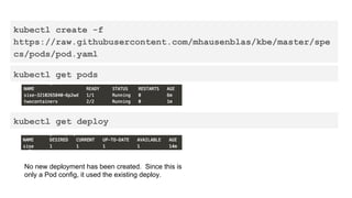 kubectl create -f
https://raw.githubusercontent.com/mhausenblas/kbe/master/spe
cs/pods/pod.yaml
kubectl get pods
No new deployment has been created. Since this is
only a Pod config, it used the existing deploy.
kubectl get deploy
 