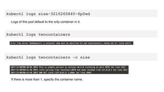 kubectl logs sise-3210265840-6p2wd
Logs of this pod default to the only container in it.
kubectl logs twocontainers
kubectl logs twocontainers -c sise
If there is more than 1, specify the container name.
 